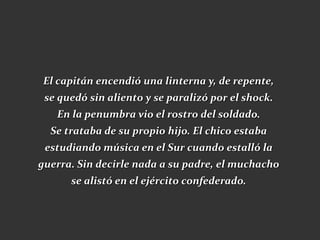 El capitán encendió una linterna y, de repente,
 se quedó sin aliento y se paralizó por el shock.
   En la penumbra vio el rostro del soldado.
  Se trataba de su propio hijo. El chico estaba
 estudiando música en el Sur cuando estalló la
guerra. Sin decirle nada a su padre, el muchacho
      se alistó en el ejército confederado.
 