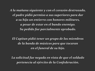A la mañana siguiente y con el corazón destrozado,
 el padre pidió permiso a sus superiores para dar
    a su hijo un entierro con honores militares,
       a pesar de estar en el bando enemigo.
      Su pedido fue parcialmente aprobado.

 El Capitan pidió tener un grupo de los miembros
     de la banda de músicos para que tocaran
              en el funeral de su hijo.

La solicitud fue negada en vista de que el soldado
    pertenecía al ejército de la Confederación.
 