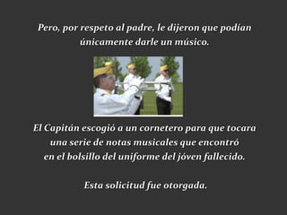 Pero, por respeto al padre, le dijeron que podían
           únicamente darle un músico.




El Capitán escogió a un cornetero para que tocara
    una serie de notas musicales que encontró
   en el bolsillo del uniforme del jóven fallecido.


           Esta solicitud fue otorgada.
 
