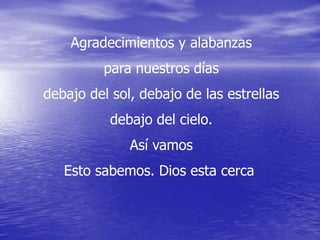 Agradecimientos y alabanzas
         para nuestros días
debajo del sol, debajo de las estrellas
           debajo del cielo.
              Así vamos
   Esto sabemos. Dios esta cerca
 