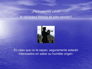¿Pero ustedes saben

    la verdadera historia de esta canción?




En caso que no la sepan, seguramente estarán
   interesados en saber su humilde origen.
 