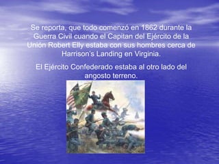 Se reporta, que todo comenzó en 1862 durante la
  Guerra Civil cuando el Capitan del Ejército de la
Unión Robert Elly estaba con sus hombres cerca de
          Harrison’s Landing en Virginia.
  El Ejército Confederado estaba al otro lado del
                 angosto terreno.
 