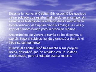 Durante la noche, el Capitan Elly escuchó los quejidos
de un soldado que estaba mal herido en el campo. Sin
saber si se trataba de un soldado de la Unión o de la
Confederación, el Capitán decidió arriesgar su vida y
traer al hombre herido para la atención médica.
Arrastrándose de vientre a través de los disparos, el
capitán llegó al soldado herido y empezó a tirar de él
hacia su campamento.
Cuando el Capitán llegó finalmente a sus propias
líneas, descubrió que en realidad era un soldado
confederado, pero el soldado estaba muerto.
 