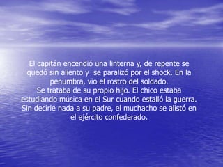 El capitán encendió una linterna y, de repente se
  quedó sin aliento y se paralizó por el shock. En la
          penumbra, vio el rostro del soldado.
      Se trataba de su propio hijo. El chico estaba
estudiando música en el Sur cuando estalló la guerra.
Sin decirle nada a su padre, el muchacho se alistó en
                el ejército confederado.
 
