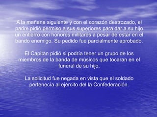 A la mañana siguiente y con el corazón destrozado, el
padre pidió permiso a sus superiores para dar a su hijo
un entierro con honores militares a pesar de estar en el
bando enemigo. Su pedido fue parcialmente aprobado.

   El Capitan pidió si podría tener un grupo de los
 miembros de la banda de músicos que tocaran en el
                  funeral de su hijo.

    La solicitud fue negada en vista que el soldado
      pertenecía al ejército del la Confederación.
 