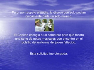 Pero, por respeto al padre, le dijeron que solo podian
          únicamente darle un solo músico.




 El Capitán escogio a un cornetero para que tocara
  una serie de notas musicales que encontró en el
      bolsillo del uniforme del jóven fallecido.


             Esta solicitud fue otorgada.
 