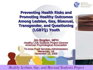 Jim Bogden, MPH Healthy LGB Students Project Director American Psychological Association Tri-Area Pupil Services Administrators Manassas, VA November 13, 2009 Preventing Health Risks and Promoting Healthy Outcomes Among Lesbian, Gay, Bisexual, Transgender, and Questioning (LGBTQ) Youth 