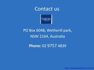 Contact us
PO Box 6048, Wetherill park,
NSW 2164, Australia
Phone: 02 9757 4839
http://www.tapsandmore.com.au/
 