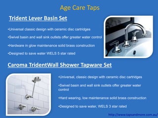 Age Care Taps
Trident Lever Basin Set
•Universal classic design with ceramic disc cartridges
•Swivel basin and wall sink outlets offer greater water control
•Hardware in glow maintenance solid brass construction
•Designed to save water WELS 5 star rated
Caroma TridentWall Shower Tapware Set
•Universal, classic design with ceramic disc cartridges
•Swivel basin and wall sink outlets offer greater water
control
•Hard wearing, low maintenance solid brass construction
•Designed to save water, WELS 3 star rated
http://www.tapsandmore.com.au/
 