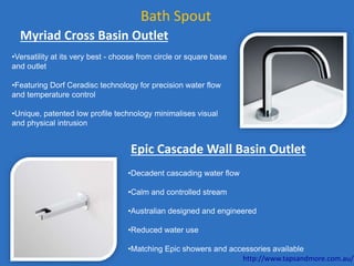 Bath Spout
Myriad Cross Basin Outlet
•Versatility at its very best - choose from circle or square base
and outlet
•Featuring Dorf Ceradisc technology for precision water flow
and temperature control
•Unique, patented low profile technology minimalises visual
and physical intrusion
•Decadent cascading water flow
•Calm and controlled stream
•Australian designed and engineered
•Reduced water use
•Matching Epic showers and accessories available
Epic Cascade Wall Basin Outlet
http://www.tapsandmore.com.au/
 