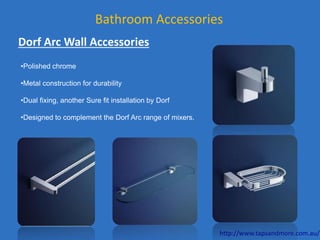 Bathroom Accessories
Dorf Arc Wall Accessories
•Polished chrome
•Metal construction for durability
•Dual fixing, another Sure fit installation by Dorf
•Designed to complement the Dorf Arc range of mixers.
http://www.tapsandmore.com.au/
 