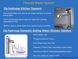 Filtered Water System
Zip Hydrotap Kitchen Tapware
•Permanent safety lock requires two finger operation to access
boiling water.
•Filter warning light signals when the water filter cartridge
replacement is due.
•Makes it easy to install where sink cupboard space is limited.
•Child Safety Lock
•Programmable 24/7 Clock
•Auto Sleep Mode when idle
•Patented "Power-Pulse" technology saves energy
•Sub-micron filter for better-tastinghealthier drinks!
•No more waiting for water to boil!
Zip Hydrotap Domestic Boiling Water Kitchen Tapware
http://www.tapsandmore.com.au/
 
