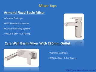 Mixer Taps
Armanti Fixed Basin Mixer
• Ceramic Cartridge.
• PEX Flexible Connectors.
• Quick Lock Fixing System.
• WELS 5 Star - 6Ltr Rating.
Cara Wall Basin Mixer With 220mm Outlet
• Ceramic Cartridge.
•WELS 4 Star - 7.5Ltr Rating.
http://www.tapsandmore.com.au/
 