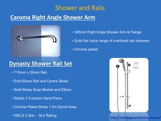 Shower and Rails
• 305mm Right Angle Shower Arm & Flange
• Suits the Indus range of overhead rain showers
• Chrome plated
Caroma Right Angle Shower Arm
• 710mm x 20mm Rail.
• Solid Brass Rail and Centre Slider.
• Solid Brass Soap Basket and Elbow.
• Stylish 3 Function Hand Piece.
• Chrome Plated Brass 1.5m Spiral Hose.
• WELS 3 Star - 9Ltr Rating.
Dynasty Shower Rail Set
http://www.tapsandmore.com.au/
 