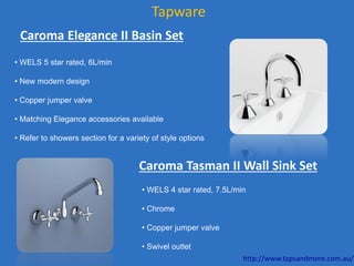 Tapware
Caroma Elegance II Basin Set
• WELS 5 star rated, 6L/min
• New modern design
• Copper jumper valve
• Matching Elegance accessories available
• Refer to showers section for a variety of style options
Caroma Tasman II Wall Sink Set
• WELS 4 star rated, 7.5L/min
• Chrome
• Copper jumper valve
• Swivel outlet
http://www.tapsandmore.com.au/
 