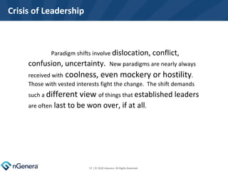 Crisis of Leadership Paradigm shifts involve  dislocation, conflict, confusion, uncertainty.  New paradigms are nearly always received with  coolness, even mockery or hostility .  Those with vested interests fight the change.  The shift demands such a  different view  of things that  established leaders  are often  last to be won over, if at all .   | © 2010 nGenera. All Rights Reserved.  