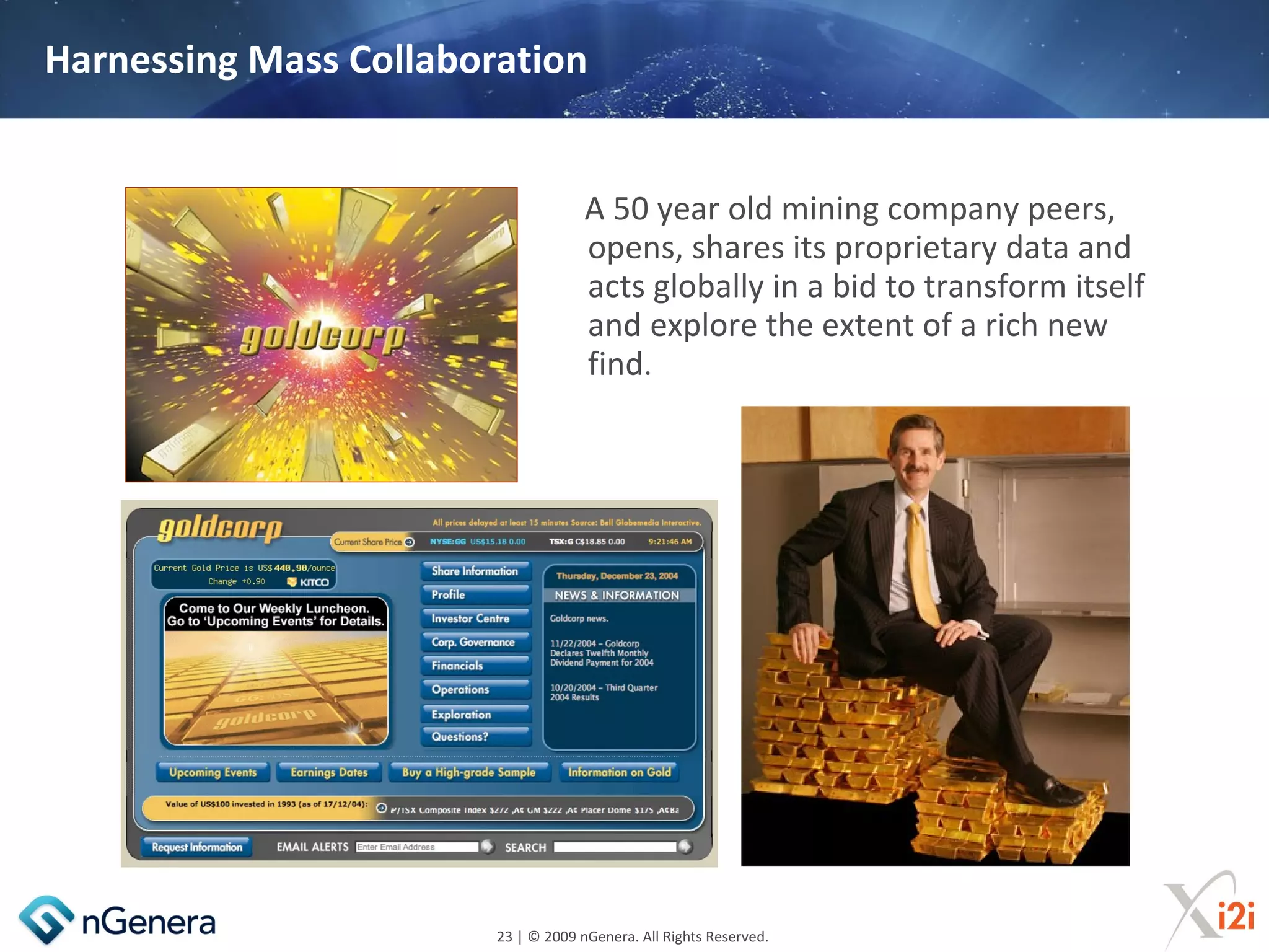 Harnessing Mass Collaboration


                                     A 50 year old mining company peers,
                                     opens, shares its proprietary data and
                                     acts globally in a bid to transform itself
                                     and explore the extent of a rich new
                                     find.




                        23 | © 2009 nGenera. All Rights Reserved.
 