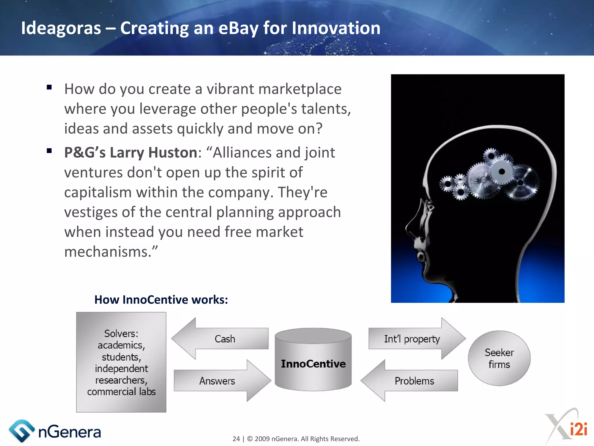 Ideagoras – Creating an eBay for Innovation

   How do you create a vibrant marketplace
    where you leverage other people's talents,
    ideas and assets quickly and move on?
   P&G’s Larry Huston: “Alliances and joint
    ventures don't open up the spirit of
    capitalism within the company. They're
    vestiges of the central planning approach
    when instead you need free market
    mechanisms.”

         How InnoCentive works:




                                  24 | © 2009 nGenera. All Rights Reserved.
 