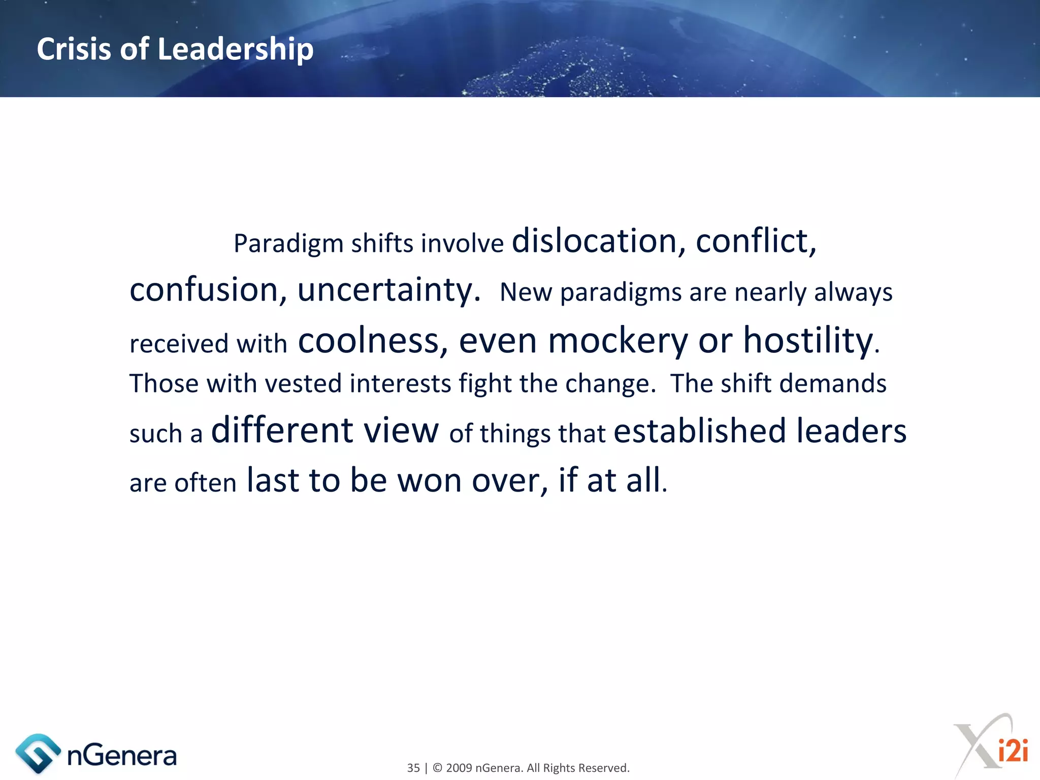 Crisis of Leadership




              Paradigm shifts involve dislocation, conflict,
      confusion, uncertainty.                New paradigms are nearly always
      received with coolness, even mockery or hostility.
      Those with vested interests fight the change. The shift demands
      such a different    view of things that established leaders
      are often   last to be won over, if at all.




                             35 | © 2009 nGenera. All Rights Reserved.
 