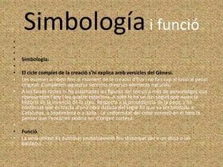 Simbología i funció
•
•
•
•   Simbología:
•
•   El cicle complet de la creació s'hi explica amb versicles del Gènesi.
•   Les escenes arriben fins al moment de la creació d'Eva i no fan cap al·lusió al pecat
    original. Completen aquestes seccions diversos elements naturals.
•   A les faixes rectes hi ha plasmades les figures del temps a més de personatges que
    representen l'any i les quatre estacions. A sota hi ha un fris seguit que narra la
    història de la invenció de la creu. Respecte a la procedència de la peça, s'ha
    confirmat que es tracta d'una obra datada del segle XII que va ser brodada a
    Catalunya, a Septimània o a Itàlia . La uniformitat del color vermell en el fons fa
    pensar que l'encàrrec podria ser d'origen cortesà.
•
•   Funció
•   La seva utilitat és dubtosa; probablement fou dissenyat per a un absis o un
    baldaquí
 