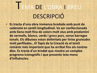 TEMA DE L’OBRA I BREU
                   DESCRIPCIÓ
• Es tracta d'una obra immensa brodada amb punt de
  cadeneta en sentit longitudinal. Va ser confeccionada
  amb llana molt fina de colors molt vius amb predomini
  de vermells, blancs, verds i grocs purs, sense barreges
  tonals. Els dibuixos estan delimitats per línies gruixudes
  molt perfilades.. El Tapís de la Creació és el teixit
  romànic més important que ha arribat fins als nostres
  dies. Es tracta d'un brodat que mostra un complex
  programa iconogràfic i que presenta tota mena
  d'influències.
 
