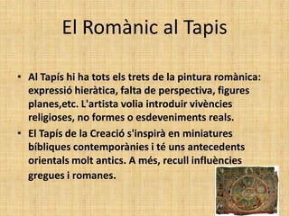 El Romànic al Tapis

• Al Tapís hi ha tots els trets de la pintura romànica:
  expressió hieràtica, falta de perspectiva, figures
  planes,etc. L'artista volia introduir vivències
  religioses, no formes o esdeveniments reals.
• El Tapís de la Creació s'inspirà en miniatures
  bíbliques contemporànies i té uns antecedents
  orientals molt antics. A més, recull influències
  gregues i romanes.
 