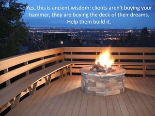 Yes, this is ancient wisdom: clients aren't buying your hammer, they are buying the deck of their dreams. Help them build it. 