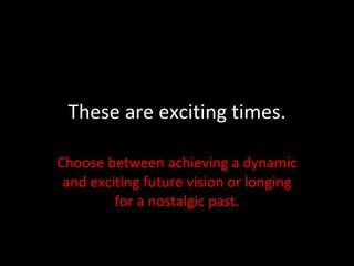 These are exciting times. Choose between achieving a dynamic and exciting future vision or longing for a nostalgic past. 