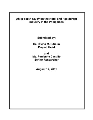 An In-depth Study on the Hotel and Restaurant
          Industry In the Philippines




               Submitted by:

            Dr. Divina M. Edralin
                Project Head

                    and
            Ms. Paulynne Castillo
             Senior Researcher


              August 17, 2001
 