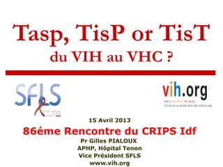 Tasp, TisP or TisT
du VIH au VHC ?
15 Avril 2013
86éme Rencontre du CRIPS Idf
Pr Gilles PIALOUX
APHP, Hôpital Tenon
Vice Président SFLS
www.vih.org
 