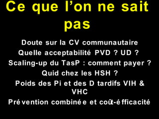 Ce que l’on ne sait
pas
Doute sur la CV communautaire
Quelle acceptabilité PVD ? UD ?
Scaling-up du TasP : comment payer ?
Quid chez les HSH ?
Poids des Pi et des D tardifs VIH &
VHC
Pré vention combiné e et coût-é fficacité
 