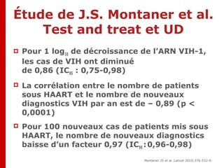 Résultats
 Pour 1 log10 de décroissance de l’ARN VIH-1,
les cas de VIH ont diminué
de 0,86 (IC95 : 0,75-0,98)
 La corrélation entre le nombre de patients
sous HAART et le nombre de nouveaux
diagnostics VIH par an est de – 0,89 (p <
0,0001)
 Pour 100 nouveaux cas de patients mis sous
HAART, le nombre de nouveaux diagnostics
baisse d’un facteur 0,97 (IC95 :0,96-0,98)
Montaner JS et al. Lancet 2010;376:532-9.
Étude de J.S. Montaner et al.
Test and treat et UD
 