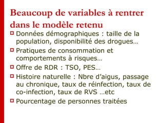 Beaucoup de variables à rentrer
dans le modèle retenu
 Données démographiques : taille de la
population, disponibilité des drogues…
 Pratiques de consommation et
comportements à risques…
 Offre de RDR : TSO, PES…
 Histoire naturelle : Nbre d’aigus, passage
au chronique, taux de réinfection, taux de
co-infection, taux de RVS …etc
 Pourcentage de personnes traitées
 