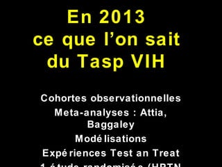 En 2013
ce que l’on sait
du Tasp VIH
Cohortes observationnelles
Meta-analyses : Attia,
Baggaley
Modé lisations
Expé riences Test an Treat
 