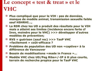 Le concept « test & treat » et le
VHC
 Plus compliqué que pour le VIH : pas de données,
manque de modèle animal, transmission sexuelle faible
sauf HSHRHI…,
 La RDR chez les UD a produit des résultats pour le VIH
mais a atteint ses limites (incidence encore forte cf
Invs, moindre pour le VHC) >>> développer d’autres
modèles de prévention;
 RVS = guérison (sauf rec) >>> TasP VHC
«facilement » coût-efficace ?
 Problème de population des UD non «captive» à la
différence de Vancouver
 Besoin de modélisations «made in France »…
 Modèle VHC chez UD/Peg Riba+/-IP à tt plus courts,
terrain de recherche propice pour le TasP VHC
 
