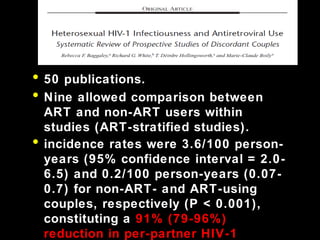• 50 publications.50 publications.
• Nine allowed comparison betweenNine allowed comparison between
ART and non-ART users withinART and non-ART users within
studies (ART-stratified studies).studies (ART-stratified studies).
• incidence rates were 3.6/100 person-incidence rates were 3.6/100 person-
years (95% confidence interval = 2.0-years (95% confidence interval = 2.0-
6.5) and 0.2/100 person-years (0.07-6.5) and 0.2/100 person-years (0.07-
0.7) for non-ART- and ART-using0.7) for non-ART- and ART-using
couples, respectively (P < 0.001),couples, respectively (P < 0.001),
constituting aconstituting a 91% (79-96%)
reduction in per-partner HIV-1
 