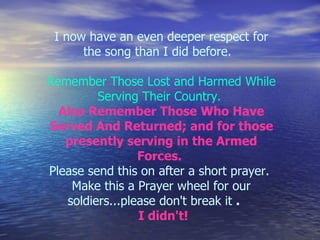 I now have an even deeper respect for the song than I did before.      Remember Those Lost and Harmed While Serving Their Country.   Also Remember Those Who Have Served And Returned; and for those presently serving in the Armed Forces.  Please send this on after a short prayer.  Make this a Prayer wheel for our soldiers...please don't break it  .         I didn't!   