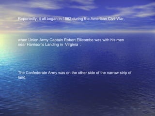 Reportedly, it all began in 1862 during the American Civil War,  when Union Army Captain Robert Ellicombe was with his men near Harrison's Landing in  Virginia  .   The Confederate Army was on the other side of the narrow strip of land.  