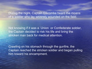 During the night, Captain Ellicombe heard the moans of a soldier who lay severely wounded on the field.   Not knowing if it was a  Union  or Confederate soldier, the Captain decided to risk his life and bring the stricken man back for medical attention.  Crawling on his stomach through the gunfire, the Captain reached the stricken soldier and began pulling him toward his encampment.   