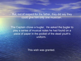 But, out of respect for the father, they did say they could give him only one musician.    The Captain chose a bugler.  He asked the bugler to play a series of musical notes he had found on a piece of paper in the pocket of the dead youth's uniform.     This wish was granted.   