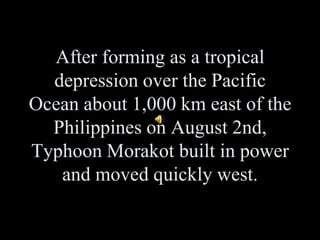 After forming as a tropical depression over the Pacific Ocean about 1,000 km east of the Philippines on August 2nd, Typhoon Morakot built in power and moved quickly west.  