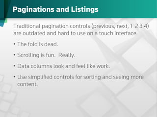 Paginations and Listings

Traditional pagination controls (previous, next, 1 2 3 4)
are outdated and hard to use on a touch interface:
•  The fold is dead.
•  Scrolling is fun. Really.
•  Data columns look and feel like work.
•  Use simpliﬁed controls for sorting and seeing more
   content.
 