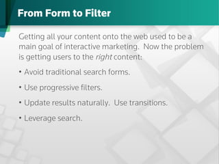 From Form to Filter

Getting all your content onto the web used to be a
main goal of interactive marketing. Now the problem
is getting users to the right content:
•  Avoid traditional search forms.
•  Use progressive ﬁlters.
•  Update results naturally. Use transitions.
•  Leverage search.
 