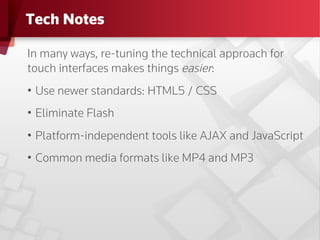 Tech Notes

In many ways, re-tuning the technical approach for
touch interfaces makes things easier:
•  Use newer standards: HTML5 / CSS
•  Eliminate Flash
•  Platform-independent tools like AJAX and JavaScript
•  Common media formats like MP4 and MP3
 