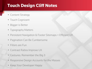 Touch Design Cliff Notes
•  Content Strategy
•  Touch Cognizant
•  Bigger is Better
•  Typography Matters
•  Persistent Navigation & Footer Sitemaps = Efﬁcient UX
•  Pagination Can Be Cumbersome
•  Filters are Fun
•  Contrast Ratios Improve UX
•  Gestures: Remember the Big 3
•  Responsive Design Accounts for the Masses
•  Keep Your Developer Happy
 