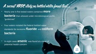 • Nearly one in ﬁve tested waters contained more
bacteria than allowed under microbiological-purity
"guidelines”
• Four waters violated the federal bottled water
standards for excessive ﬂuoride	
  	
  and coliform
bacteria
• In eight cases arsenic 	
  was found at a level of
potential health concern
A recent NRDC study on bo led water found that…
LINK
HERE!
 