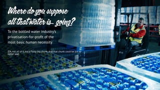 To the bottled water industry’s
privatisation-for-proﬁt of the
most basic human necessity
(Ok, not all of it, but a fairly big chunk. And that chunk could be put to
better use)
Where do you suppose
all that water is going?
 