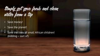 • Save money!
• Save the planet!
• Save the lives of small African children!
(kidding – sort of)
Simply get your fresh and clean
water from a tap
 