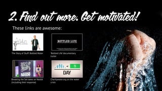 2. Find out more. Get motivated!
These links are awesome:
The Story of Stuff: Bottled Water
Breaking the Set takes on Nestlé
(including their response)
‘Bottled Life’ documentary
trailer
Charitywater.org on the water
crisis
 