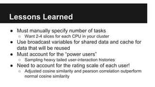 Lessons Learned
● Must manually specify number of tasks
○ Want 2-4 slices for each CPU in your cluster
● Use broadcast variables for shared data and cache for
data that will be reused
● Must account for the “power users”
○ Sampling heavy tailed user-interaction histories
● Need to account for the rating scale of each user!
○ Adjusted cosine similarity and pearson correlation outperform
normal cosine similarity
 
